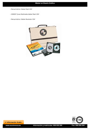 Máster en Diseño Gráfico


     - Manual teórico 'Adobe Flash CS5'


     - CDROM 'Curso Multimedia Adobe Flash CS5'


     - Manual teórico 'Adobe Illustrator CS4'




www.euroinnova.es                         Información y matrículas: 958 050 200   Fax: 958 050 244
 