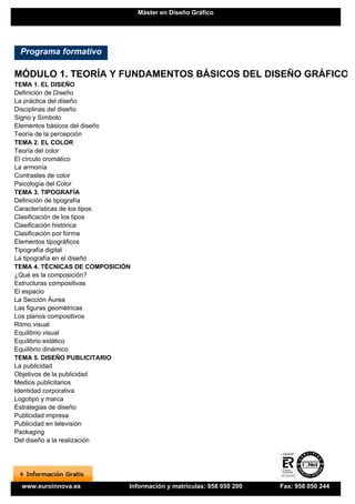 Máster en Diseño Gráfico




 Programa formativo

MÓDULO 1. TEORÍA Y FUNDAMENTOS BÁSICOS DEL DISEÑO GRÁFICO
TEMA 1. EL DISEÑO
Definición de Diseño
La práctica del diseño
Disciplinas del diseño
Signo y Símbolo
Elementos básicos del diseño
Teoría de la percepción
TEMA 2. EL COLOR
Teoría del color
El círculo cromático
La armonía
Contrastes de color
Psicología del Color
TEMA 3. TIPOGRAFÍA
Definición de tipografía
Características de los tipos
Clasificación de los tipos
Clasificación histórica
Clasificación por forma
Elementos tipográficos
Tipografía digital
La tipografía en el diseño
TEMA 4. TÉCNICAS DE COMPOSICIÓN
¿Qué es la composición?
Estructuras compositivas
El espacio
La Sección Áurea
Las figuras geométricas
Los planos compositivos
Ritmo visual
Equilibrio visual
Equilibrio estático
Equilibrio dinámico
TEMA 5. DISEÑO PUBLICITARIO
La publicidad
Objetivos de la publicidad
Medios publicitarios
Identidad corporativa
Logotipo y marca
Estrategias de diseño
Publicidad impresa
Publicidad en televisión
Packaging
Del diseño a la realización




 www.euroinnova.es            Información y matrículas: 958 050 200   Fax: 958 050 244
 