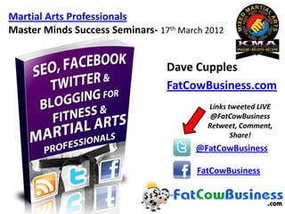 Martial Arts Professionals
Master Minds Success Seminars- 17th March 2012


                                 Dave Cupples
                                 FatCowBusiness.com
                                          Links tweeted LIVE
                                           @FatCowBusiness
                                          Retweet, Comment,
                                                 Share!
                                        @FatCowBusiness

                                        FatCowBusiness
 