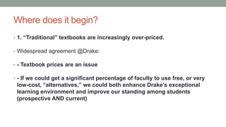 Where does it begin?
• 1. “Traditional” textbooks are increasingly over-priced.
• Widespread agreement @Drake:
• - Textbook prices are an issue
• - If we could get a significant percentage of faculty to use free, or very
low-cost, “alternatives,” we could both enhance Drake’s exceptional
learning environment and improve our standing among students
(prospective AND current)
 