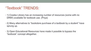 “Textbook” TRENDS:
• 1) Cowles Library has an increasing number of resources (some with no
DRM!) available for textbook use. (Priya)
• 2) Many alternatives to “bookstore purchase of a textbook by a student” have
sprung up.
• 3) Open Educational Resources have made it possible to bypass the
“textbook” concept altogether.
 