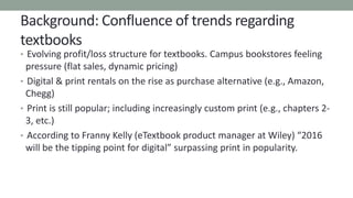 Background: Confluence of trends regarding
textbooks
• Evolving profit/loss structure for textbooks. Campus bookstores feeling
pressure (flat sales, dynamic pricing)
• Digital & print rentals on the rise as purchase alternative (e.g., Amazon,
Chegg)
• Print is still popular; including increasingly custom print (e.g., chapters 2-
3, etc.)
• According to Franny Kelly (eTextbook product manager at Wiley) “2016
will be the tipping point for digital” surpassing print in popularity.
 
