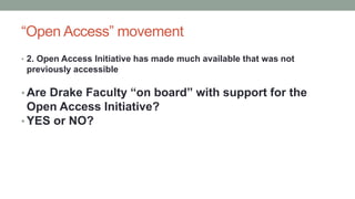 “Open Access” movement
• 2. Open Access Initiative has made much available that was not
previously accessible
• Are Drake Faculty “on board” with support for the
Open Access Initiative?
• YES or NO?
 
