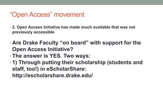 “Open Access” movement
• 2. Open Access Initiative has made much available that was not
previously accessible
• Are Drake Faculty “on board” with support for the
Open Access Initiative?
• The answer is YES. Two ways:
• 1) Through putting their scholarship (students and
staff, too!) in eScholarShare:
http://escholarshare.drake.edu/
 