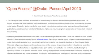 “Open Access” @Drake: Passed April 2013
• Drake University Open Access Policy Text (as amended)
• The Faculty of Drake University is committed to disseminating its research and scholarship as widely as possible. The
Faculty recognize the public benefit of such dissemination, including that providing greater access to scholarship promotes
social justice. This policy is also intended to serve faculty interests by promoting greater reach and impact for scholarly
publications, assisting authors’ retention of distribution rights, and ensuring long-term preservation of the scholarly output of
the University.
• In keeping with these commitments, the Drake Faculty Senate recognizes that Cowles Library has created an Open Access
repository of the scholarly output of faculty (eScholarShare). Each faculty member grants to Drake University permission to
make electronically available his or her scholarly works that the author has chosen to distribute as Open Access. Drake
University will permanently store and index those works for the purpose of open dissemination. In legal terms, under this
policy, Drake Faculty author(s) or copyright owner(s) grant to Drake University the non-exclusive, royalty-free right to
reproduce, convert to an updated electronic format, publicly display/perform and/or distribute their submission (including the
abstract) worldwide in any format or medium, including but not limited to print, photographic, electronic, audio and/or video.
 