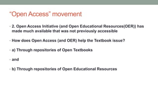 “Open Access” movement
• 2. Open Access Initiative (and Open Educational Resources(OER)) has
made much available that was not previously accessible
• How does Open Access (and OER) help the Textbook issue?
• a) Through repositories of Open Textbooks
• and
• b) Through repositories of Open Educational Resources
 