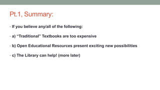 Pt.1, Summary:
• If you believe any/all of the following:
• a) “Traditional” Textbooks are too expensive
• b) Open Educational Resources present exciting new possibilities
• c) The Library can help! (more later)
 