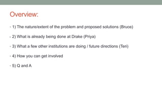 Overview:
• 1) The nature/extent of the problem and proposed solutions (Bruce)
• 2) What is already being done at Drake (Priya)
• 3) What a few other institutions are doing / future directions (Teri)
• 4) How you can get involved
• 5) Q and A
 
