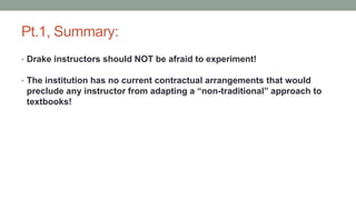 Pt.1, Summary:
• Drake instructors should NOT be afraid to experiment!
• The institution has no current contractual arrangements that would
preclude any instructor from adapting a “non-traditional” approach to
textbooks!
 