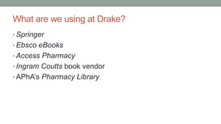 What are we using at Drake?
• Springer
• Ebsco eBooks
• Access Pharmacy
• Ingram Coutts book vendor
• APhA’s Pharmacy Library
 