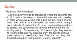 Quotes
• Professor Dan Alexander
• “Cowles Library brings its services to where the students are.
I didn't realize the extent to which this was true until one day
in class when several students pulled out their smart phones
after I had referred to a passage in the book. My first thought
was, is the book so bad that its mere mention drives students
to texting? My second was to firmly remind them of my no
texting policy. But something didn't seem right: they seemed
to like the book and my students aren't the type to pull out
their phones and text during class. Then it hit me: they had
the book stored on their phones for easy access!”
 