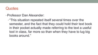 Quotes
• Professor Dan Alexander:
• “This situation repeated itself several times over the
semester, and the fact that they could hold their text book
in their pocket actually made referring to the text a useful
tool in class, far more so than when they have to lug big
books around.”
 