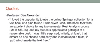 Quotes
• Professor Dan Alexander
• “I loved the opportunity to use the online Springer collection for a
text book and plan to use it whenever I can. The book itself was
an excellent choice for my two semester Real Analysis course
(Math 184-85) and my students appreciated getting it at a
reasonable cost. I was little surprised, initially, at least, that
almost no one choose hard copy and instead used e-texts, in
.pdf, which made the text free.”
 