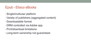 Epub - Ebsco eBooks
• Single/multiuser platform
• Variety of publishers (aggregated content)
• Downloadable format
• DRM controlled via Adobe app
• Print/download limitations
• Long-term ownership not guaranteed
 