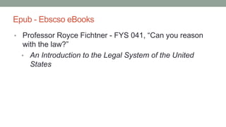 Epub - Ebscso eBooks
• Professor Royce Fichtner - FYS 041, “Can you reason
with the law?”
• An Introduction to the Legal System of the United
States
 