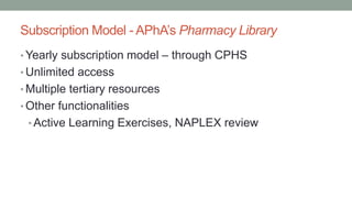 Subscription Model - APhA’s Pharmacy Library
• Yearly subscription model – through CPHS
• Unlimited access
• Multiple tertiary resources
• Other functionalities
• Active Learning Exercises, NAPLEX review
 
