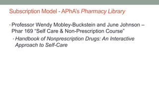 Subscription Model - APhA’s Pharmacy Library
• Professor Wendy Mobley-Buckstein and June Johnson –
Phar 169 “Self Care & Non-Prescription Course”
• Handbook of Nonprescription Drugs: An Interactive
Approach to Self-Care
 