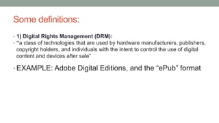 Some definitions:
• 1) Digital Rights Management (DRM):
• “a class of technologies that are used by hardware manufacturers, publishers,
copyright holders, and individuals with the intent to control the use of digital
content and devices after sale”
• EXAMPLE: Adobe Digital Editions, and the “ePub” format
 