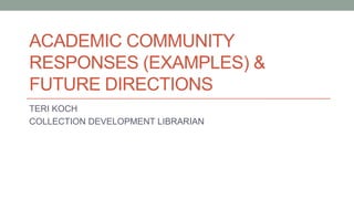 ACADEMIC COMMUNITY
RESPONSES (EXAMPLES) &
FUTURE DIRECTIONS
TERI KOCH
COLLECTION DEVELOPMENT LIBRARIAN
 