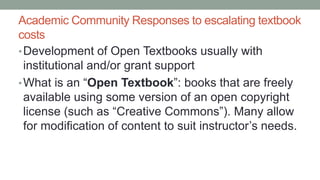 Academic Community Responses to escalating textbook
costs
•Development of Open Textbooks usually with
institutional and/or grant support
•What is an “Open Textbook”: books that are freely
available using some version of an open copyright
license (such as “Creative Commons”). Many allow
for modification of content to suit instructor’s needs.
 