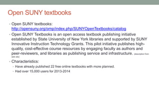 Open SUNY textbooks
• Open SUNY textbooks:
http://opensuny.org/omp/index.php/SUNYOpenTextbooks/catalog
• Open SUNY Textbooks is an open access textbook publishing initiative
established by State University of New York libraries and supported by SUNY
Innovative Instruction Technology Grants. This pilot initiative publishes high-
quality, cost-effective course resources by engaging faculty as authors and
peer-reviewers, and libraries as publishing service and infrastructure. (description from
web site)
• Characteristics:
• Have already published 22 free online textbooks with more planned.
• Had over 15,000 users for 2013-2014
 