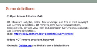 Some definitions:
• 2) Open Access Initiative (OAI)
• OA literature is digital, online, free of charge, and free of most copyright
and licensing restrictions. OA removes price barriers (subscriptions,
licensing fees, pay-per-view fees) and permission barriers (most copyright
and licensing restrictions).
• (See: http://legacy.earlham.edu/~peters/fos/overview.htm )
• It does NOT remove copyright, however!
• Example: Oaister.org and Drake’s own eScholarShare
 