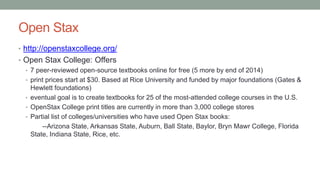 Open Stax
• http://openstaxcollege.org/
• Open Stax College: Offers
• 7 peer-reviewed open-source textbooks online for free (5 more by end of 2014)
• print prices start at $30. Based at Rice University and funded by major foundations (Gates &
Hewlett foundations)
• eventual goal is to create textbooks for 25 of the most-attended college courses in the U.S.
• OpenStax College print titles are currently in more than 3,000 college stores
• Partial list of colleges/universities who have used Open Stax books:
--Arizona State, Arkansas State, Auburn, Ball State, Baylor, Bryn Mawr College, Florida
State, Indiana State, Rice, etc.
 