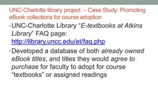 UNC-Charlotte library project – Case Study: Promoting
eBook collections for course adoption
•UNC-Charlotte Library “E-textbooks at Atkins
Library” FAQ page:
http://library.uncc.edu/et/faq.php
•Developed a database of both already owned
eBook titles, and titles they would agree to
purchase for faculty to adopt for course
“textbooks” or assigned readings
 