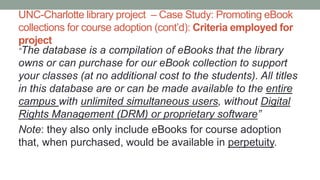 UNC-Charlotte library project – Case Study: Promoting eBook
collections for course adoption (cont’d): Criteria employed for
project
“The database is a compilation of eBooks that the library
owns or can purchase for our eBook collection to support
your classes (at no additional cost to the students). All titles
in this database are or can be made available to the entire
campus with unlimited simultaneous users, without Digital
Rights Management (DRM) or proprietary software”
Note: they also only include eBooks for course adoption
that, when purchased, would be available in perpetuity.
 