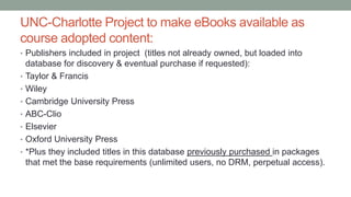 UNC-Charlotte Project to make eBooks available as
course adopted content:
• Publishers included in project (titles not already owned, but loaded into
database for discovery & eventual purchase if requested):
• Taylor & Francis
• Wiley
• Cambridge University Press
• ABC-Clio
• Elsevier
• Oxford University Press
• *Plus they included titles in this database previously purchased in packages
that met the base requirements (unlimited users, no DRM, perpetual access).
 