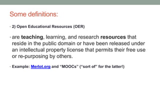 Some definitions:
• 2) Open Educational Resources (OER)
• are teaching, learning, and research resources that
reside in the public domain or have been released under
an intellectual property license that permits their free use
or re-purposing by others.
• Example: Merlot.org and “MOOCs” (“sort of” for the latter!)
 