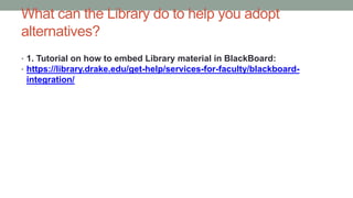 What can the Library do to help you adopt
alternatives?
• 1. Tutorial on how to embed Library material in BlackBoard:
• https://library.drake.edu/get-help/services-for-faculty/blackboard-
integration/
 