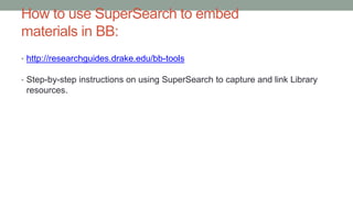 How to use SuperSearch to embed
materials in BB:
• http://researchguides.drake.edu/bb-tools
• Step-by-step instructions on using SuperSearch to capture and link Library
resources.
 