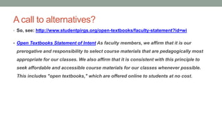 A call to alternatives?
• So, see: http://www.studentpirgs.org/open-textbooks/faculty-statement?id=wi
• Open Textbooks Statement of Intent As faculty members, we affirm that it is our
prerogative and responsibility to select course materials that are pedagogically most
appropriate for our classes. We also affirm that it is consistent with this principle to
seek affordable and accessible course materials for our classes whenever possible.
This includes "open textbooks," which are offered online to students at no cost.
 
