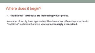 Where does it begin?
• 1. “Traditional” textbooks are increasingly over-priced.
• A number of faculty have approached librarians about different approaches to
“traditional” textbooks that most view as increasingly over-priced.
 