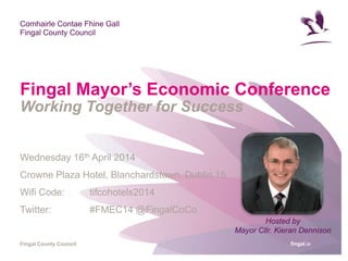 fingal.ie
Comhairle Contae Fhine Gall
Fingal County Council
Fingal County Council
Fingal Mayor’s Economic Conference
Working Together for Success
Wednesday 16th April 2014
Crowne Plaza Hotel, Blanchardstown, Dublin 15
Wifi Code: tifcohotels2014
Twitter: #FMEC14 @FingalCoCo
Hosted by
Mayor Cllr. Kieran Dennison
 