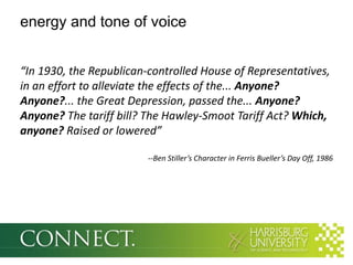 energy and tone of voice


“In 1930, the Republican-controlled House of Representatives,
in an effort to alleviate the effects of the... Anyone?
Anyone?... the Great Depression, passed the... Anyone?
Anyone? The tariff bill? The Hawley-Smoot Tariff Act? Which,
anyone? Raised or lowered”

                         --Ben Stiller’s Character in Ferris Bueller’s Day Off, 1986
 