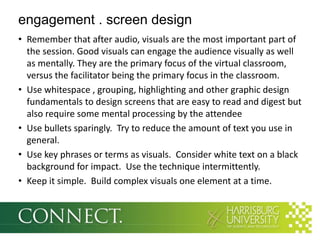 engagement . screen design
• Remember that after audio, visuals are the most important part of
  the session. Good visuals can engage the audience visually as well
  as mentally. They are the primary focus of the virtual classroom,
  versus the facilitator being the primary focus in the classroom.
• Use whitespace , grouping, highlighting and other graphic design
  fundamentals to design screens that are easy to read and digest but
  also require some mental processing by the attendee
• Use bullets sparingly. Try to reduce the amount of text you use in
  general.
• Use key phrases or terms as visuals. Consider white text on a black
  background for impact. Use the technique intermittently.
• Keep it simple. Build complex visuals one element at a time.
 