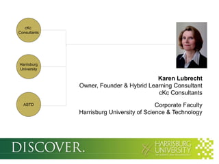 cKc
Consultants




Harrisburg
University

                                         Karen Lubrecht
              Owner, Founder & Hybrid Learning Consultant
                                         cKc Consultants
  ASTD                                     Corporate Faculty
              Harrisburg University of Science & Technology
 