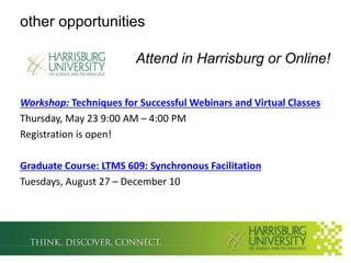 other opportunities

                        Attend in Harrisburg or Online!

Workshop: Techniques for Successful Webinars and Virtual Classes
Thursday, May 23 9:00 AM – 4:00 PM
Registration is open!

Graduate Course: LTMS 609: Synchronous Facilitation
Tuesdays, August 27 – December 10
 