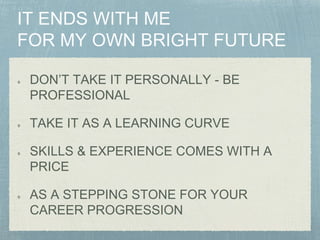 DON’T TAKE IT PERSONALLY - BE
PROFESSIONAL
TAKE IT AS A LEARNING CURVE
SKILLS & EXPERIENCE COMES WITH A
PRICE
AS A STEPPING STONE FOR YOUR
CAREER PROGRESSION
 
