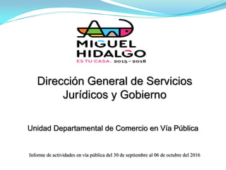 Unidad Departamental de Comercio en Vía Pública
Informe de actividades en vía pública del 30 de septiembre al 06 de octubre del 2016
Dirección General de Servicios
Jurídicos y Gobierno
 