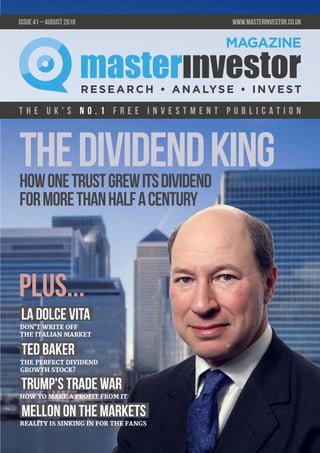 T h e U K ' s n o . 1 f r e e i n v e s t m e n t p u b l i c a t i o n
issue 41 – August 2018 	 www.masterinvestor.co.uk
THE PERFECT DIVIDEND
GROWTH STOCK?
DON'T WRITE OFF
THE ITALIAN MARKET
REALITY IS SINKING IN FOR THE FANGS
Mellon on the Markets
plus...
La Dolce Vita
TheDividendKing
HOW TO MAKE A PROFIT FROM IT
Ted Baker
Trump's Trade War
T h e U K ' s n o . 1 f r e e i n v e s t m e n t p u b l i c a t i o n
Howonetrustgrewitsdividend
formorethanhalfacentury
 