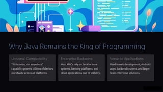 preencoded.png
Why Java Remains the King of Programming
Universal Compatibility
"Write once, run anywhere"
capability powers billions of devices
worldwide across all platforms.
Enterprise Backbone
Most MNCs rely on Java for core
systems, banking platforms, and
cloud applications due to stability.
Versatile Applications
Used in web development, Android
apps, backend systems, and large-
scale enterprise solutions.
 