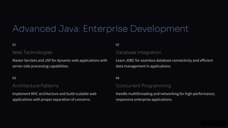 preencoded.png
Advanced Java: Enterprise Development
01
Web Technologies
Master Servlets and JSP for dynamic web applications with
server-side processing capabilities.
02
Database Integration
Learn JDBC for seamless database connectivity and efficient
data management in applications.
03
Architecture Patterns
Implement MVC architecture and build scalable web
applications with proper separation of concerns.
04
Concurrent Programming
Handle multithreading and networking for high-performance,
responsive enterprise applications.
 