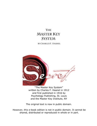 “The Master Key System”
written by Charles F. Haanel in 1912
and first published in 1916 by
Psychology Publishing, St. Louis
and the Master Key Institute, NY
The original text is now in public domain.
However, this e-book edition is not in public domain. It cannot be
shared, distributed or reproduced in whole or in part.
 