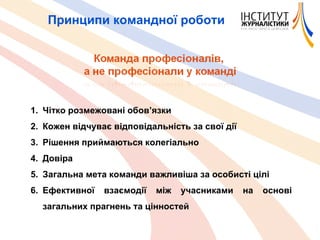 Принципи командної роботи Чітко розмежовані обов ’ язки Кожен відчуває відповідальність за свої дії Рішення приймаються колегіально Довіра Загальна мета команди важливіша за особисті цілі Ефективної взаємодії між учасниками на основі загальних прагнень та цінностей 