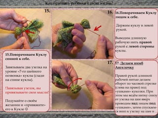 Как призвать ребёнка в свою жизнь?
© Татьяна Масленникова, 2015
17.
16.15. 16.Поворачиваем Куклу
лицом к себе.
Держим куклу в левой
рукой.
Выводим длинную
рабочую нить правой
рукой с левой стороны
куклы.
17. Делаем нимб
Ангелочку
Правой рукой длинной
рабочей нитью делаем
оборот по часовой стрелке
(слева на право) под
«ушками» куколки. При
этом мы ведём нитку снизу
от узелка на шее вверх
проводим над лицом под
«ушками», затем спускаем-
ся вниз к узелку на шее и …
15.Поворачиваем Куклу
спиной к себе.
Завязываем два узелка на
уровне «7-го шейного
позвонка» куклы (сзади
на спине куклы).
!Завязывая узелок, вы
привязываете свои мысли!
Подумайте о своём
желании и «привяжите»
его к Кукле 
 