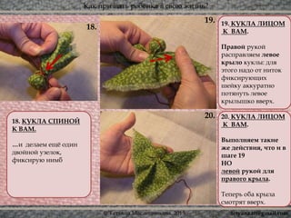 Как призвать ребёнка в свою жизнь?
© Татьяна Масленникова, 2015
18. КУКЛА СПИНОЙ
К ВАМ.
…и делаем ещё один
двойной узелок,
фиксирую нимб
19. КУКЛА ЛИЦОМ
К ВАМ.
Правой рукой
расправляем левое
крыло куклы: для
этого надо от ниток
фиксирующих
шейку аккуратно
потянуть левое
крылышко вверх.
20. КУКЛА ЛИЦОМ
К ВАМ.
Выполняем такие
же действия, что и в
шаге 19
НО
левой рукой для
правого крыла.
Теперь оба крыла
смотрят вверх.
20.
19.
18.
tetyana.ttt@gmail.com
 