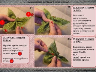 Как призвать ребёнка в свою жизнь?
© Татьяна Масленникова, 2015
23.
22.
21. КУКЛА ЛИЦОМ
К ВАМ.
Правой рукой находим
середину между
уголком-верхушкой
левого крыла
и уголком тела-рубашки
куклы (2).
22. КУКЛА ЛИЦОМ
К ВАМ.
Большим и
указательным
пальцами правой
руки, собирая
складку, приближаем
серединку левого
крыла к оборотам на
шейке.
23. КУКЛА ЛИЦОМ
К ВАМ.
Выполняем такие
же действия, что и в
шаге 21 и 22,
НО
левой рукой для
правого крыла.
21.
1.
2.
2.
1.
tetyana.ttt@gmail.com
 